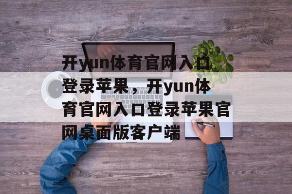 开yun体育官网入口登录苹果，开yun体育官网入口登录苹果官网桌面版客户端